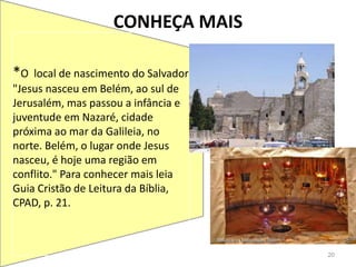 CONHEÇA MAIS
20
*O local de nascimento do Salvador
"Jesus nasceu em Belém, ao sul de
Jerusalém, mas passou a infância e
juventude em Nazaré, cidade
próxima ao mar da Galileia, no
norte. Belém, o lugar onde Jesus
nasceu, é hoje uma região em
conflito." Para conhecer mais leia
Guia Cristão de Leitura da Bíblia,
CPAD, p. 21.
 