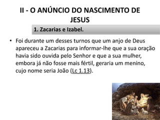 II - O ANÚNCIO DO NASCIMENTO DE
JESUS
23
1. Zacarias e Izabel.
• Foi durante um desses turnos que um anjo de Deus
apareceu a Zacarias para informar-lhe que a sua oração
havia sido ouvida pelo Senhor e que a sua mulher,
embora já não fosse mais fértil, geraria um menino,
cujo nome seria João (Lc 1.13).
 