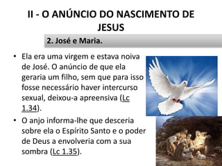 II - O ANÚNCIO DO NASCIMENTO DE
JESUS
• Ela era uma virgem e estava noiva
de José. O anúncio de que ela
geraria um filho, sem que para isso
fosse necessário haver intercurso
sexual, deixou-a apreensiva (Lc
1.34).
• O anjo informa-lhe que desceria
sobre ela o Espírito Santo e o poder
de Deus a envolveria com a sua
sombra (Lc 1.35).
26
2. José e Maria.
 