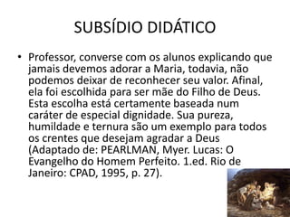 SUBSÍDIO DIDÁTICO
29
• Professor, converse com os alunos explicando que
jamais devemos adorar a Maria, todavia, não
podemos deixar de reconhecer seu valor. Afinal,
ela foi escolhida para ser mãe do Filho de Deus.
Esta escolha está certamente baseada num
caráter de especial dignidade. Sua pureza,
humildade e ternura são um exemplo para todos
os crentes que desejam agradar a Deus
(Adaptado de: PEARLMAN, Myer. Lucas: O
Evangelho do Homem Perfeito. 1.ed. Rio de
Janeiro: CPAD, 1995, p. 27).
 