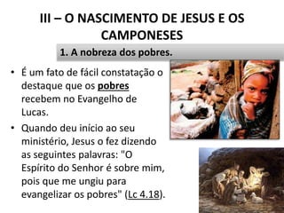 III – O NASCIMENTO DE JESUS E OS
CAMPONESES
• É um fato de fácil constatação o
destaque que os pobres
recebem no Evangelho de
Lucas.
• Quando deu início ao seu
ministério, Jesus o fez dizendo
as seguintes palavras: "O
Espírito do Senhor é sobre mim,
pois que me ungiu para
evangelizar os pobres" (Lc 4.18).
32
1. A nobreza dos pobres.
 