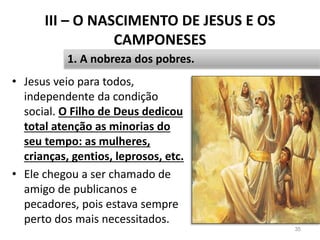 III – O NASCIMENTO DE JESUS E OS
CAMPONESES
• Jesus veio para todos,
independente da condição
social. O Filho de Deus dedicou
total atenção as minorias do
seu tempo: as mulheres,
crianças, gentios, leprosos, etc.
• Ele chegou a ser chamado de
amigo de publicanos e
pecadores, pois estava sempre
perto dos mais necessitados.
35
1. A nobreza dos pobres.
 