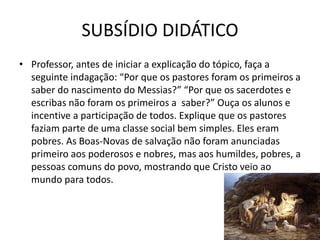 SUBSÍDIO DIDÁTICO
43
• Professor, antes de iniciar a explicação do tópico, faça a
seguinte indagação: “Por que os pastores foram os primeiros a
saber do nascimento do Messias?” “Por que os sacerdotes e
escribas não foram os primeiros a saber?” Ouça os alunos e
incentive a participação de todos. Explique que os pastores
faziam parte de uma classe social bem simples. Eles eram
pobres. As Boas-Novas de salvação não foram anunciadas
primeiro aos poderosos e nobres, mas aos humildes, pobres, a
pessoas comuns do povo, mostrando que Cristo veio ao
mundo para todos.
 