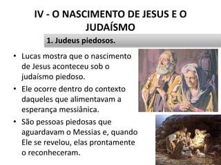 IV - O NASCIMENTO DE JESUS E O
JUDAÍSMO
• Lucas mostra que o nascimento
de Jesus aconteceu sob o
judaísmo piedoso.
• Ele ocorre dentro do contexto
daqueles que alimentavam a
esperança messiânica.
• São pessoas piedosas que
aguardavam o Messias e, quando
Ele se revelou, elas prontamente
o reconheceram. 45
1. Judeus piedosos.
 