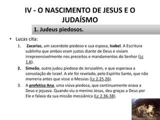 IV - O NASCIMENTO DE JESUS E O
JUDAÍSMO
46
1. Judeus piedosos.
• Lucas cita:
1. Zacarias, um sacerdote piedoso e sua esposa, Isabel. A Escritura
sublinha que ambos eram justos diante de Deus e viviam
irrepreensivelmente nos preceitos e mandamentos do Senhor (Lc
1.6).
2. Simeão, outro judeu piedoso de Jerusalém, e que esperava a
consolação de Israel. A ele foi revelado, pelo Espírito Santo, que não
morreria antes que visse o Messias (Lc 2.25,26).
3. A profetisa Ana, uma viúva piedosa, que continuamente orava a
Deus e jejuava. Quando viu o menino Jesus, deu graças a Deus por
Ele e falava da sua missão messiânica (Lc 2.36-38).
 