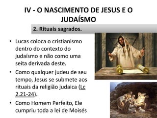 IV - O NASCIMENTO DE JESUS E O
JUDAÍSMO
• Lucas coloca o cristianismo
dentro do contexto do
judaísmo e não como uma
seita derivada deste.
• Como qualquer judeu de seu
tempo, Jesus se submete aos
rituais da religião judaica (Lc
2.21-24).
• Como Homem Perfeito, Ele
cumpriu toda a lei de Moisés 47
2. Rituais sagrados.
 