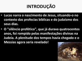 INTRODUÇÃO
• Lucas narra o nascimento de Jesus, situando-o no
contexto das profecias bíblicas e do judaísmo dos
seus dias.
• O "silêncio profético", que já durava quatrocentos
anos, foi rompido pelas manifestações divinas na
Judeia. A plenitude dos tempos havia chegado e o
Messias agora seria revelado!
9
 