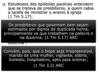  Estudiosos das epístolas paulinas entendem
que se tratava de presbíteros, a quem cabia
a tarefa de ministrar o ensino à igreja
(1 Tm 5.17).
 Sem dúvida, isso se deve ao fato de que o
“bispo” ou o presbítero deve ser “apto para
ensinar” (1 T m 3.2). Esses ensinadores se
deixaram influenciar por ensinamentos
estranhos e passaram a ensinar “outra
doutrina”.
 No grego original, “outros” vêm de
“heteros", no caso, “doutrina estranha”,
“falsificada”, “diferente”. Ou “não ensinar
diferente” (gr. heterodidaskalein)
Os presbíteros que governam bem sejam
estimados por dignos de duplicada honra,
principalmente os que trabalham na palavra e
na doutrina. (1 Tm 5.17) ARC
Convém, pois, que o bispo seja irrepreensível,
marido de uma mulher, vigilante, sóbrio,
honesto, hospitaleiro, apto para ensinar;
(1 Tm 3.2) ARC
 