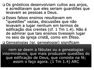  Os gnósticos desenvolviam cultos aos anjos,
e acreditavam que eles seriam guardiões que
levavam as pessoas a Deus.
 Esses falsos ensinos resultavam em
“questões” vazias, discussões que não
levavam a lugar nenhum em termos de
edificação dos crentes (cf. 1 Tm 1.4). Não é
de admirar que tais ensinos tivessem lugar
no seio da igreja cristã, como em Éfeso.
 Genealogias (gr. genealogiai) significam
“linhagem, estirpe, ascendência. A:
descendência”, ou estudo das origens das
linhagens, ascendências e descendências de
determinados grupos sociais ou famílias.
nem se deem a fábulas ou a genealogias
intermináveis, que mais produzem questões do
que edificação de Deus, que consiste na fé;
assim o faço agora. (1 Tm 1.4) ARC
 
