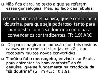  Não fica claro, no texto a que se referem
essas genealogias. Mas, ao lado das fábulas,
eram ensinos que demandavam o confronto
decidido e firme da liderança eclesiástica.
 As genealogias não eram vistas apenas como
lista de ascendentes e descentes de uma
linhagem. Os gnósticos as consideravam de
forma mítica, como temas centrais de sua
teologia espúria.
 Dá para imaginar a confusão que tais ensinos
causavam no meio de igrejas cristãs, que
recebiam muitos novos convertidos.
 Timóteo foi o mensageiro, enviado por Paulo,
para enfrentar “o bom combate” da fé
genuína, que se fundamenta na ortodoxia da
“sã doutrina” (2 Tm 4.3; Tt 1.9).
Porque virá tempo em que não sofrerão a sã
doutrina; mas, tendo comichão nos ouvidos,
amontoarão para si doutores conforme as suas
próprias concupiscências.
(2 Tm 4.3) ARC
retendo firme a fiel palavra, que é conforme a
doutrina, para que seja poderoso, tanto para
admoestar com a sã doutrina como para
convencer os contradizentes. (Tt 1.9) ARC
 