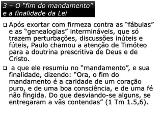  Após exortar com firmeza contra as “fábulas”
e as “genealogias” intermináveis, que só
trazem perturbações, discussões inúteis e
fúteis, Paulo chamou a atenção de Timóteo
para a doutrina prescritiva de Deus e de
Cristo.
 a que ele resumiu no “mandamento”, e sua
finalidade, dizendo: “Ora, o fim do
mandamento é a caridade de um coração
puro, e de uma boa consciência, e de uma fé
não fingida. Do que desviando-se alguns, se
entregaram a vãs contendas” (1 Tm 1.5,6).
3 – O “fim do mandamento”
e a finalidade da Lei
 
