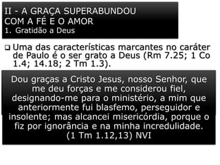 II - A GRAÇA SUPERABUNDOU
COM A FÉ E O AMOR
1. Gratidão a Deus
 Uma das características marcantes no caráter
de Paulo é o ser grato a Deus (Rm 7.25; 1 Co
1.4; 14.18; 2 Tm 1.3).
 Ele expressa sua gratidão a Cristo por tê-lo
escolhido e posto no ministério apostólico e
pastoral, apesar de ter sido um terrível
opositor do evangelho de Jesus, em sua vida
pregressa (1 Tm 1.12,13).
 É mais uma demonstração do que o
“evangelho da graça de Deus” pode fazer na
vida de um homem.
Mas, graças a Deus! Isso foi feito por Jesus
Cristo, nosso Senhor. Ele me libertou.
(Rm 7.25) VIVA
Dou graças a Cristo Jesus, nosso Senhor, que
me deu forças e me considerou fiel,
designando-me para o ministério, a mim que
anteriormente fui blasfemo, perseguidor e
insolente; mas alcancei misericórdia, porque o
fiz por ignorância e na minha incredulidade.
(1 Tm 1.12,13) NVI
 
