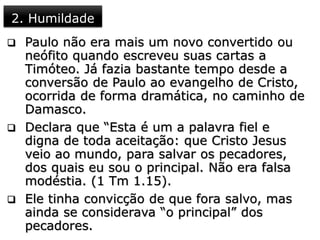 2. Humildade
 Paulo não era mais um novo convertido ou
neófito quando escreveu suas cartas a
Timóteo. Já fazia bastante tempo desde a
conversão de Paulo ao evangelho de Cristo,
ocorrida de forma dramática, no caminho de
Damasco.
 Declara que “Esta é um a palavra fiel e
digna de toda aceitação: que Cristo Jesus
veio ao mundo, para salvar os pecadores,
dos quais eu sou o principal. Não era falsa
modéstia. (1 Tm 1.15).
 Ele tinha convicção de que fora salvo, mas
ainda se considerava “o principal” dos
pecadores.
 