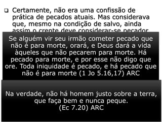  Certamente, não era uma confissão de
prática de pecados atuais. Mas considerava
que, mesmo na condição de salvo, ainda
assim o crente deve considerar-se pecador.
 Não mais um pecador praticante do mal, mas
sujeito ao pecado em suas formas muitas
vezes as mais sutis.
 É tão verdade isso, que a Palavra de Deus diz
que “não há homem que não peque” (1 Rs
8.46; 2 Cr 6.36; Ec 7.20).
 O apóstolo João diz que “há pecado para
morte” e há “pecado que não é para morte”
(1 Jo 5.16,17).
Na verdade, não há homem justo sobre a terra,
que faça bem e nunca peque.
(Ec 7.20) ARC
Se alguém vir seu irmão cometer pecado que
não é para morte, orará, e Deus dará a vida
àqueles que não pecarem para morte. Há
pecado para morte, e por esse não digo que
ore. Toda iniquidade é pecado, e há pecado que
não é para morte (1 Jo 5.16,17) ARC
 