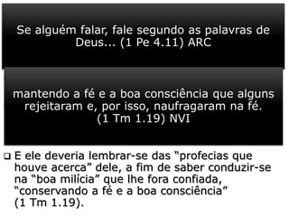  No seio da igreja cristã, os dons espirituais
são usados como ferramentas ou instrumentos
para o fortalecimento da fé dos crentes, no
cumprimento da missão confiada por Cristo, ante
os embates com as forças que a ela se opõem.
 Mas os dons, e em especial a profecia só têm
valor se for genuína. (1 Pe 4.11).
 Pela experiência e as evidências incontestáveis
na vida de Timóteo, Paulo concluiu que o plano
de Deus na vida dele estava em pleno
andamento.
 E ele deveria lembrar-se das “profecias que
houve acerca” dele, a fim de saber conduzir-se
na “boa milícia” que lhe fora confiada,
“conservando a fé e a boa consciência”
(1 Tm 1.19).
Se alguém falar, fale segundo as palavras de
Deus... (1 Pe 4.11) ARC
mantendo a fé e a boa consciência que alguns
rejeitaram e, por isso, naufragaram na fé.
(1 Tm 1.19) NVI
 