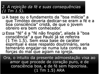 2. A rejeição da fé e suas consequências
(1 Tm 1.5).
 A base ou o fundamento da “boa milícia” a
que Timóteo deveria dedicar-se eram a fé e a
boa consciência” cristã, de que o jovem
obreiro era bem conhecedor.
 Essa “fé” é a “fé não fingida”, aliada à “boa
consciência” a que Paulo já se referira
(1 Tm 1.5). Sem essa base de caráter
espiritual e esse respaldo doutrinário, seria
temerário engajar-se numa luta contra as
forças do mal que agiam na igreja.
 Com essa exortação, Paulo lembra que quem
rejeitou esse fundamento naufragou na fé,
não foi bem sucedido e fracassou em sua
jornada. Foi muito forte sua admoestação.
Ora, o intuito da presente admoestação visa ao
amor que procede de coração puro, e de
consciência boa, e de fé sem hipocrisia.
(1 Tm 1.5) ARA
 