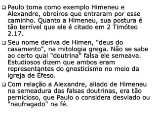  Paulo toma como exemplo Himeneu e
Alexandre, obreiros que entraram por esse
caminho. Quanto a Himeneu, sua postura é
tão terrível que ele é citado em 2 Timóteo
2.17.
 Seu nome deriva de Himen, "deus do
casamento", na mitologia grega. Não se sabe
ao certo qual "doutrina" falsa ele semeava.
Estudiosos dizem que ambos eram
representantes do gnosticismo no meio da
igreja de Éfeso.
 Com relação a Alexandre, aliado de Himeneu
na semeadura das falsas doutrinas, era tão
pernicioso, que Paulo o considera desviado ou
"naufragado" na fé.
 