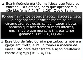  Sua influência era tão maliciosa que Paulo os
entregou "a Satanás, para que aprendam a
não blasfemar" (1 Tm 1.20). Que o Senhor
livre sua Igreja dos falsos mestres.
 Quem rejeita “a fé não fingida” e a “boa
consciência” cristã colhe os resultados de
sua má escolha, e o resultado é o “naufrágio
na fé”. Paulo toma como exemplo de
obreiros que entraram por esse caminho
Himeneu e Alexandre.
 Eram “os dois apóstatas” que estavam à
frente do movimento herético, surgido no
seio da igreja de Éfeso, com o objetivo de
promover dissensão e divisão naquela igreja.
E dentre esses se contam Himeneu e Alexandre,
os quais entreguei a Satanás, para serem
castigados, a fim de não mais blasfemarem.
(1 Tm 1.20) ARC
 Esse tipo de falso obreiro perturbou também a
igreja em Creta, e Paulo tomou a medida de
enviar Tito para fazer frente à ação predatória
contra a igreja (Tt 1.10,11).
Porque há muitos desordenados, faladores, vãos
e enganadores, principalmente os da
circuncisão, aos quais convém tapar a boca;
homens que transtornam casas inteiras,
ensinando o que não convém, por torpe
ganância. (Tt 1.10,11) ARC
 