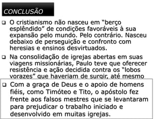 CONCLUSÃO
 O cristianismo não nasceu em “berço
esplêndido” de condições favoráveis à sua
expansão pelo mundo. Pelo contrário. Nasceu
debaixo de perseguição e confronto com
heresias e ensinos desvirtuados.
 Na consolidação de igrejas abertas em suas
viagens missionárias, Paulo teve que oferecer
resistência e ação decidida contra os “lobos
vorazes” que haveriam de surgir, até mesmo
no seio das igrejas, como no caso da igreja de
Éfeso.
 Com a graça de Deus e o apoio de homens
fiéis, como Timóteo e Tito, o apóstolo fez
frente aos falsos mestres que se levantaram
para prejudicar o trabalho iniciado e
desenvolvido em muitas igrejas.
 