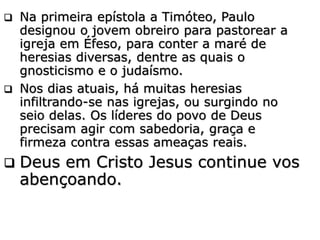  Na primeira epístola a Timóteo, Paulo
designou o jovem obreiro para pastorear a
igreja em Éfeso, para conter a maré de
heresias diversas, dentre as quais o
gnosticismo e o judaísmo.
 Nos dias atuais, há muitas heresias
infiltrando-se nas igrejas, ou surgindo no
seio delas. Os líderes do povo de Deus
precisam agir com sabedoria, graça e
firmeza contra essas ameaças reais.
 Deus em Cristo Jesus continue vos
abençoando.
 