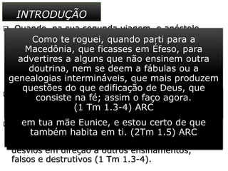  Quando, na sua segunda viagem, o apóstolo
chegou a Listra, conheceu Timóteo, que vivia ali.
Era um jovem de aproximadamente vinte anos
de idade, “filho de uma judia crente, mas de pai
grego” ( At 16.1 ) isto é, a sua mãe, Eunice, era
cristã ( 2Tm 1.5 ) de origem judaica, e o seu pai,
pagão.
 Paulo incluiu Timóteo naquele grupo missionário
que muito em breve haveria de levar à Europa o
primeiro anúncio do evangelho.
 Mais tarde, passados alguns anos, o jovem
discípulo receberia o encargo de zelar pela “boa
doutrina” na Ásia Menor e de impedir possíveis
desvios em direção a outros ensinamentos,
falsos e destrutivos (1 Tm 1.3-4).
INTRODUÇÃO
E chegou a Derbe e Listra. E eis que estava ali
um certo discípulo por nome Timóteo, filho de
uma judia que era crente, mas de pai grego.
(At 16.1) ARC
trazendo à memória a fé não fingida que em ti
há, a qual habitou primeiro em tua avó Lóide e
em tua mãe Eunice, e estou certo de que
também habita em ti. (2Tm 1.5) ARC
Como te roguei, quando parti para a
Macedônia, que ficasses em Éfeso, para
advertires a alguns que não ensinem outra
doutrina, nem se deem a fábulas ou a
genealogias intermináveis, que mais produzem
questões do que edificação de Deus, que
consiste na fé; assim o faço agora.
(1 Tm 1.3-4) ARC
 