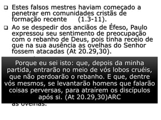  Estes falsos mestres haviam começado a
penetrar em comunidades cristãs de
formação recente (1.3-11).
 Ao se despedir dos anciãos de Éfeso, Paulo
expressou seu sentimento de preocupação
com o rebanho de Deus, pois tinha receio de
que na sua ausência as ovelhas do Senhor
fossem atacadas (At 20.29,30).
 Sem dúvida, foi um sentimento dado pelo
Senhor, pois sete anos depois, Paulo estava
deixando Timóteo em Éfeso, para combater
os "lobos cruéis", que queriam "devorar" o
rebanho sob seus cuidados pastorais.
 Ainda hoje existem esses falsos obreiros que
pervertem a sã doutrina, matam e dispersam
as ovelhas.
Porque eu sei isto: que, depois da minha
partida, entrarão no meio de vós lobos cruéis,
que não perdoarão o rebanho. E que, dentre
vós mesmos, se levantarão homens que falarão
coisas perversas, para atraírem os discípulos
após si. (At 20.29,30)ARC
 