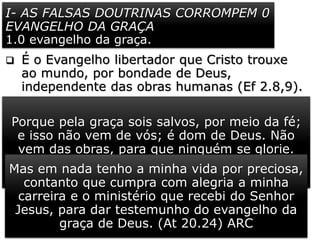 I- AS FALSAS DOUTRINAS CORROMPEM 0
EVANGELHO DA GRAÇA
1.0 evangelho da graça.
 É o Evangelho libertador que Cristo trouxe
ao mundo, por bondade de Deus,
independente das obras humanas (Ef 2.8,9).
 Paulo se referiu a esse Evangelho de maneira
muito eloquente (At 20.24). Ele conhecia
esse Evangelho, não apenas na teoria, mas
por experiência própria.
 De modo inexplicável, o blasfemo e
perseguidor dos cristãos, foi escolhido para
ser um dos maiores pregadores do
Evangelho de Cristo (1 Tm 1.12-14). Será
que daríamos oportunidade a um indivíduo
com tal histórico?
Porque pela graça sois salvos, por meio da fé;
e isso não vem de vós; é dom de Deus. Não
vem das obras, para que ninguém se glorie.
(Ef 2.8,9) ARCMas em nada tenho a minha vida por preciosa,
contanto que cumpra com alegria a minha
carreira e o ministério que recebi do Senhor
Jesus, para dar testemunho do evangelho da
graça de Deus. (At 20.24) ARC
 