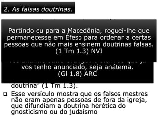 2. As falsas doutrinas.
 O evangelho da graça de Deus é bem
diferente de “outro evangelho” (G1 1.8), que
era pregado em Éfeso e em diversos lugares
por onde Paulo passara, fundando igrejas.
 Escrevendo a Timóteo, o apóstolo orienta
bem acerca dos ensinos estranhos à “sã
doutrina”.
 “Como te roguei, quando parti para a
Macedônia, que ficasses em Éfeso, para
advertires a alguns que não ensinem outra
doutrina” (1 Tm 1.3).
 Esse versículo mostra que os falsos mestres
não eram apenas pessoas de fora da igreja,
que difundiam a doutrina herética do
gnosticismo ou do judaísmo
Mas, ainda que nós mesmos ou um anjo do céu
vos anuncie outro evangelho além do que já
vos tenho anunciado, seja anátema.
(Gl 1.8) ARC
Partindo eu para a Macedônia, roguei-lhe que
permanecesse em Éfeso para ordenar a certas
pessoas que não mais ensinem doutrinas falsas.
(1 Tm 1.3) NVI
 