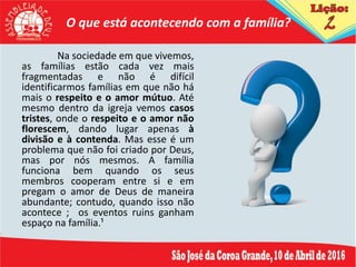 O que está acontecendo com a família?
Na sociedade em que vivemos,
as famílias estão cada vez mais
fragmentadas e não é difícil
identificarmos famílias em que não há
mais o respeito e o amor mútuo. Até
mesmo dentro da igreja vemos casos
tristes, onde o respeito e o amor não
florescem, dando lugar apenas à
divisão e à contenda. Mas esse é um
problema que não foi criado por Deus,
mas por nós mesmos. A família
funciona bem quando os seus
membros cooperam entre si e em
pregam o amor de Deus de maneira
abundante; contudo, quando isso não
acontece ; os eventos ruins ganham
espaço na família.¹
 