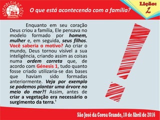 O que está acontecendo com a família?
Enquanto em seu coração
Deus criou a família, Ele pensava no
modelo formado por homem,
mulher e, em seguida, seus filhos.
Você saberia o motivo? Ao criar o
mundo, Deus tornou visível a sua
inteligência, criando assim as coisas
numa ordem correta que, de
acordo com Génesis 1, tudo quanto
fosse criado utilizaria-se das bases
que haviam sido formadas
anteriormente. Veja por exemplo
se podemos plantar uma árvore no
meio do mar?! Assim, antes de
criar a vegetação era necessário o
surgimento da terra.¹
 