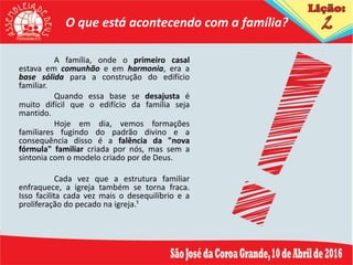 O que está acontecendo com a família?
A família, onde o primeiro casal
estava em comunhão e em harmonia, era a
base sólida para a construção do edifício
familiar.
Quando essa base se desajusta é
muito difícil que o edifício da família seja
mantido.
Hoje em dia, vemos formações
familiares fugindo do padrão divino e a
consequência disso é a falência da "nova
fórmula" familiar criada por nós, mas sem a
sintonia com o modelo criado por de Deus.
Cada vez que a estrutura familiar
enfraquece, a igreja também se torna fraca.
Isso facilita cada vez mais o desequilíbrio e a
proliferação do pecado na igreja.¹
 