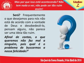 Mas por que isso está acontecendo? Não
tem nada a ver, não pode ser tão ruim
assim!
Será? Frequentemente
o que desejamos para nós não
está de acordo com a vontade
de Deus e desobedecê-lo,
pensam alguns, não parece
ser uma ideia tão ruim.
Afinal de contas, o que
queremos não faz mal a
ninguém, pois qual é o
problema de buscarmos a
nossa felicidade?¹
 