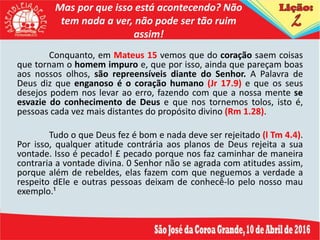 Mas por que isso está acontecendo? Não
tem nada a ver, não pode ser tão ruim
assim!
Conquanto, em Mateus 15 vemos que do coração saem coisas
que tornam o homem impuro e, que por isso, ainda que pareçam boas
aos nossos olhos, são repreensíveis diante do Senhor. A Palavra de
Deus diz que enganoso é o coração humano (Jr 17.9) e que os seus
desejos podem nos levar ao erro, fazendo com que a nossa mente se
esvazie do conhecimento de Deus e que nos tornemos tolos, isto é,
pessoas cada vez mais distantes do propósito divino (Rm 1.28).
Tudo o que Deus fez é bom e nada deve ser rejeitado (l Tm 4.4).
Por isso, qualquer atitude contrária aos planos de Deus rejeita a sua
vontade. Isso é pecado! £ pecado porque nos faz caminhar de maneira
contraria a vontade divina. 0 Senhor não se agrada com atitudes assim,
porque além de rebeldes, elas fazem com que neguemos a verdade a
respeito dEle e outras pessoas deixam de conhecê-lo pelo nosso mau
exemplo.¹
 