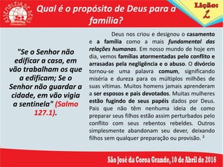 Qual é o propósito de Deus para a
família?
"Se o Senhor não
edificar a casa, em
vão trabalham os que
a edificam; Se o
Senhor não guardar a
cidade, em vão vigia
a sentinela" (Salmo
127.1).
Deus nos criou e designou o casamento
e a família como a mais fundamental das
relações humanas. Em nosso mundo de hoje em
dia, vemos famílias atormentadas pelo conflito e
arrasadas pela negligência e o abuso. O divórcio
tornou-se uma palavra comum, significando
miséria e dureza para os múltiplos milhões de
suas vítimas. Muitos homens jamais aprenderam
a ser esposos e pais devotados. Muitas mulheres
estão fugindo de seus papéis dados por Deus.
Pais que não têm nenhuma ideia de como
preparar seus filhos estão assim perturbados pelo
conflito com seus rebentos rebeldes. Outros
simplesmente abandonam seu dever, deixando
filhos sem qualquer preparação ou provisão. ²
 