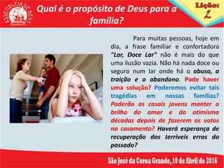 Qual é o propósito de Deus para a
família?
Para muitas pessoas, hoje em
dia, a frase familiar e confortadora
"Lar, Doce Lar" não é mais do que
uma ilusão vazia. Não há nada doce ou
seguro num lar onde há o abuso, a
traição e o abandono. Pode haver
uma solução? Poderemos evitar tais
tragédias em nossas famílias?
Poderão os casais jovens manter o
brilho do amor e do otimismo
décadas depois de fazerem os votos
no casamento? Haverá esperança de
recuperação dos terríveis erros do
passado?
 