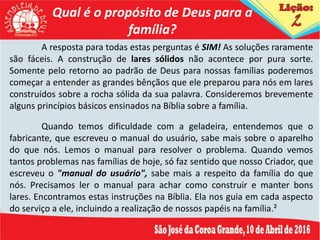 Qual é o propósito de Deus para a
família?
A resposta para todas estas perguntas é SIM! As soluções raramente
são fáceis. A construção de lares sólidos não acontece por pura sorte.
Somente pelo retorno ao padrão de Deus para nossas famílias poderemos
começar a entender as grandes bênçãos que ele preparou para nós em lares
construídos sobre a rocha sólida da sua palavra. Consideremos brevemente
alguns princípios básicos ensinados na Bíblia sobre a família.
Quando temos dificuldade com a geladeira, entendemos que o
fabricante, que escreveu o manual do usuário, sabe mais sobre o aparelho
do que nós. Lemos o manual para resolver o problema. Quando vemos
tantos problemas nas famílias de hoje, só faz sentido que nosso Criador, que
escreveu o "manual do usuário", sabe mais a respeito da família do que
nós. Precisamos ler o manual para achar como construir e manter bons
lares. Encontramos estas instruções na Bíblia. Ela nos guia em cada aspecto
do serviço a ele, incluindo a realização de nossos papéis na família.²
 