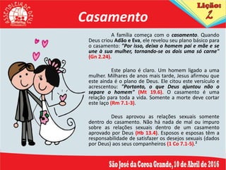 Casamento
A família começa com o casamento. Quando
Deus criou Adão e Eva, ele revelou seu plano básico para
o casamento: "Por isso, deixa o homem pai e mãe e se
une à sua mulher, tornando-se os dois uma só carne"
(Gn 2.24).
Este plano é claro. Um homem ligado a uma
mulher. Milhares de anos mais tarde, Jesus afirmou que
este ainda é o plano de Deus. Ele citou este versículo e
acrescentou: "Portanto, o que Deus ajuntou não o
separe o homem" (Mt 19.6). O casamento é uma
relação para toda a vida. Somente a morte deve cortar
este laço (Rm 7.1-3).
Deus aprovou as relações sexuais somente
dentro do casamento. Não há nada de mal ou impuro
sobre as relações sexuais dentro de um casamento
aprovado por Deus (Hb 13.4). Esposos e esposas têm a
responsabilidade de satisfazer os desejos sexuais (dados
por Deus) aos seus companheiros (1 Co 7.1-5).²
 