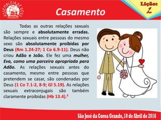 Casamento
Todas as outras relações sexuais
são sempre e absolutamente erradas.
Relações sexuais entre pessoas do mesmo
sexo são absolutamente proibidas por
Deus (Rm 1.24-27; 1 Co 6.9-11). Deus não
criou Adão e João. Ele fez uma mulher,
Eva, como uma parceira apropriada para
Adão. As relações sexuais antes do
casamento, mesmo entre pessoas que
pretendem se casar, são condenadas por
Deus (1 Co 7.1-2, 8-9; Gl 5.19). As relações
sexuais extraconjugais são também
claramente proibidas (Hb 13.4).²
 