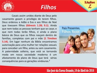 Filhos
Casais assim unidos diante de Deus pelo
casamento gozam o privilégio de terem filhos.
Deus ordenou a Adão e Eva e aos filhos de Noé
que tivessem filhos (Gênesis 1.28; 9.1). Ainda
que nem todas as pessoas tenham que se casar, e
que nem todas terão filhos, é ainda o plano
básico de Deus que os filhos nasçam dentro de
famílias, completas com pai e mãe (1 Timóteo
5.14). Em lugar nenhum da Bíblia encontramos
autorização para uma mulher ter relações sexuais
para conceber um filho, antes ou sem casamento.
A paternidade solteira, que está se tornando
moda em nossa sociedade moderna é um
afastamento do plano de Deus que terá sérias
consequências para as gerações vindouras.²
 