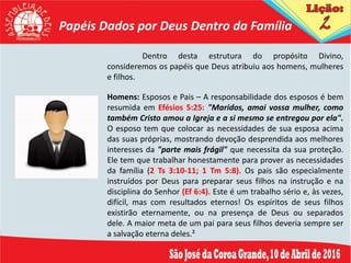 Papéis Dados por Deus Dentro da Família
Dentro desta estrutura do propósito Divino,
consideremos os papéis que Deus atribuiu aos homens, mulheres
e filhos.
Homens: Esposos e Pais – A responsabilidade dos esposos é bem
resumida em Efésios 5:25: "Maridos, amai vossa mulher, como
também Cristo amou a Igreja e a si mesmo se entregou por ela".
O esposo tem que colocar as necessidades de sua esposa acima
das suas próprias, mostrando devoção desprendida aos melhores
interesses da "parte mais frágil" que necessita da sua proteção.
Ele tem que trabalhar honestamente para prover as necessidades
da família (2 Ts 3:10-11; 1 Tm 5:8). Os pais são especialmente
instruídos por Deus para preparar seus filhos na instrução e na
disciplina do Senhor (Ef 6:4). Este é um trabalho sério e, às vezes,
difícil, mas com resultados eternos! Os espíritos de seus filhos
existirão eternamente, ou na presença de Deus ou separados
dele. A maior meta de um pai para seus filhos deveria sempre ser
a salvação eterna deles.²
 