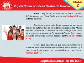 Papéis Dados por Deus Dentro da Família
Filhos: Seguidores Obedientes – Deus também
definiu o papel dos filhos. Paulo revelou em Efésios 6.1-2 que
os filhos deverão:
Obedecer a seus pais. Deus colocou os pais nesta
posição de autoridade e os filhos têm que respeitá-los. Muitas
pessoas consideram a rebeldia de uma criança como uma
parte comum e esperada do "crescimento", mas Deus coloca-
a na lista com outros terríveis pecados contra ele (2 Timóteo
3:2-5).
Honrar seus pais. Os pais que sustentam, instruem e
preparam seus filhos devem ser honrados. Jesus mostrou que
esta honra inclui prover as necessidades dos pais idosos
(Mateus 15:3-6).²
 