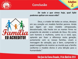 De tudo o que vimos hoje, qual lição
podemos aplicar em nossa vida?
Deus, o criador de todas as coisas, desejou
em seu coração um modelo familiar perene. Ainda
que digam ser esse modelo ultrapassado,
desvalorizado, não hesite em se manter firme no
propósito de atender a vontade de Deus. Ele conta
com homens e mulheres, como eu e você, que,
optando por fazer a diferença nesta geração,
juntamente com as nossas famílias, vivam a
mensagem de salvação, paz e bem, cumprindo o
papel evangélico de mostrar ao mundo que a família
conforme o modelo divino é uma bênção para a
humanidade.¹
Conclusão
 