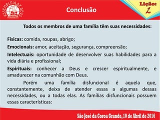Todos os membros de uma família têm suas necessidades:
Físicas: comida, roupas, abrigo;
Emocionais: amor, aceitação, segurança, compreensão;
Intelectuais: oportunidade de desenvolver suas habilidades para a
vida diária e profissional;
Espirituais: conhecer a Deus e crescer espiritualmente, e
amadurecer na comunhão com Deus.
Porém uma família disfuncional é aquela que,
constantemente, deixa de atender essas a algumas dessas
necessidades, ou a todas elas. As famílias disfuncionais possuem
essas características:
Conclusão
 