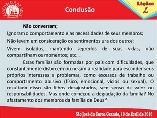 Não conversam;
Ignoram o comportamento e as necessidades de seus membros;
Não levam em consideração os sentimentos uns dos outros;
Vivem isolados, mantendo segredos de suas vidas, não
compartilham os momentos; etc...
Essas famílias são formadas por pais com dificuldades, que
constantemente distorcem ou negam a realidade para esconder seus
próprios interesses e problemas, como excessos de trabalho ou
comportamento abusivo (físico, emocional, vícios ou sexual). O
resultado disso são filhos desajustados, sem senso de valor ou
responsabilidades. Mas onde começou a degradação da família? No
afastamento dos membros da família de Deus.²
Conclusão
 