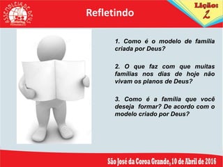 Refletindo
1. Como é o modelo de família
criada por Deus?
2. O que faz com que muitas
famílias nos dias de hoje não
vivam os planos de Deus?
3. Como é a família que você
deseja formar? De acordo com o
modelo criado por Deus?
 