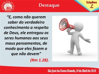 Destaque
“E, como não querem
saber do verdadeiro
conhecimento a respeito
de Deus, ele entregou os
seres humanos aos seus
maus pensamentos, de
modo que eles fazem o
que não devem"
(Rm 1.28).
 