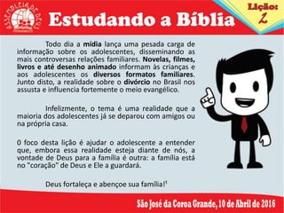 Todo dia a mídia lança uma pesada carga de
informação sobre os adolescentes, disseminando as
mais controversas relações familiares. Novelas, filmes,
livros e até desenho animado informam às crianças e
aos adolescentes os diversos formatos familiares.
Junto disto, a realidade sobre o divórcio no Brasil nos
assusta e influencia fortemente o meio evangélico.
Infelizmente, o tema é uma realidade que a
maioria dos adolescentes já se deparou com amigos ou
na própria casa.
0 foco desta lição é ajudar o adolescente a entender
que, embora essa realidade esteja diante de nós, a
vontade de Deus para a família é outra: a família está
no "coração" de Deus e Ele a guardará.
Deus fortaleça e abençoe sua família!¹
 