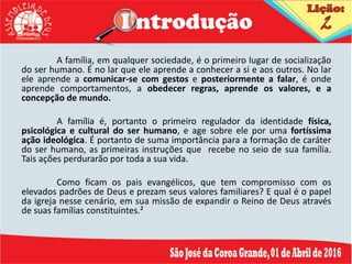 A família, em qualquer sociedade, é o primeiro lugar de socialização
do ser humano. É no lar que ele aprende a conhecer a si e aos outros. No lar
ele aprende a comunicar-se com gestos e posteriormente a falar, é onde
aprende comportamentos, a obedecer regras, aprende os valores, e a
concepção de mundo.
A família é, portanto o primeiro regulador da identidade física,
psicológica e cultural do ser humano, e age sobre ele por uma fortíssima
ação ideológica. É portanto de suma importância para a formação de caráter
do ser humano, as primeiras instruções que recebe no seio de sua família.
Tais ações perdurarão por toda a sua vida.
Como ficam os pais evangélicos, que tem compromisso com os
elevados padrões de Deus e prezam seus valores familiares? E qual é o papel
da igreja nesse cenário, em sua missão de expandir o Reino de Deus através
de suas famílias constituintes.²
 