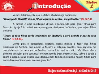 Vemos biblicamente que os filhos são herança do Senhor:
"Herança do SENHOR são os filhos; o fruto do ventre, seu galardão." (Sl 127.3).
A família é uma instituição divina, estabelecida para gerar filhos para
Deus. A Igreja foi comissionada para gerar discípulos do Senhor, que sejam filhos
de Deus
"Todos os teus filhos serão ensinados do SENHOR; e será grande a paz de teus
filhos." (Is 54.13).
Como pais e educadores cristãos, nossa missão é fazer dos filhos
discípulos do Senhor, que amem o Mestre e estejam prontos para segui-lo. Se
descuidarmos da herança do Senhor, nossa luta será em vão. Os filhos são a
próxima geração, para continuar o chamado de Deus sobre a casa, sobre a igreja e
sobre a nação. Deus espera que dediquemos tempo instruindo nossos filhos para
entenderem o Seu mover em sua geração.²
 