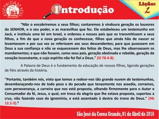“Não o encobriremos a seus filhos; contaremos à vindoura geração os louvores
do SENHOR, e o seu poder, e as maravilhas que fez. Ele estabeleceu um testemunho em
Jacó, e instituiu uma lei em Israel, e ordenou a nossos pais que os transmitissem a seus
filhos, a fim de que a nova geração os conhecesse, filhos que ainda hão de nascer se
levantassem e por sua vez os referissem aos seus descendentes; para que pusessem em
Deus a sua confiança e não se esquecessem dos feitos de Deus, mas lhe observassem os
mandamentos; e que não fossem, como seus pais, geração obstinada e rebelde, geração de
coração inconstante, e cujo espírito não foi fiel a Deus." (Sl 78.4-8).
A Palavra de Deus é o fundamento da educação de nossos filhos, ligando gerações
de fiéis através da história.
"Portanto, também nós, visto que temos a rodear-nos tão grande nuvem de testemunhas,
desembaraçando-nos de todo peso e do pecado que tenazmente nos assedia, corramos,
com perseverança, a carreira que nos está proposta, olhando firmemente para o Autor e
Consumador da fé, Jesus, o qual, em troca da alegria que lhe estava proposta, suportou a
cruz, não fazendo caso da ignomínia, e está assentado à destra do trono de Deus." (Hb
12.1-2).²
 